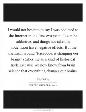 I would not hesitate to say I was addicted to the Internet in the first two years. It can be addictive, and things not taken in moderation have negative effects. But the alarmism around ‘Facebook is changing our brains’ strikes me as a kind of historical trick. Because we now know from brain science that everything changes our brains Picture Quote #1