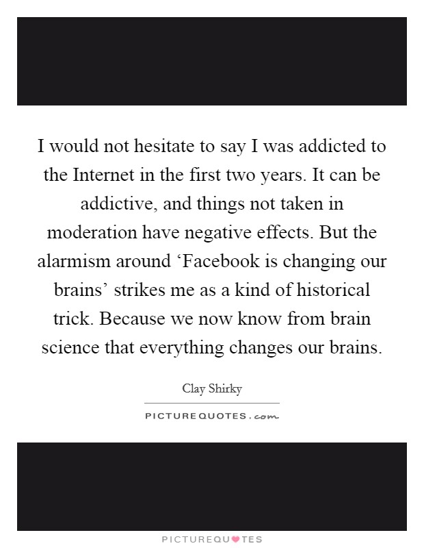 I would not hesitate to say I was addicted to the Internet in the first two years. It can be addictive, and things not taken in moderation have negative effects. But the alarmism around ‘Facebook is changing our brains' strikes me as a kind of historical trick. Because we now know from brain science that everything changes our brains. Picture Quote #1