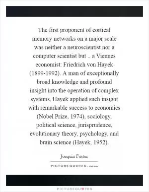 The first proponent of cortical memory networks on a major scale was neither a neuroscientist nor a computer scientist but .. a Viennes economist: Friedrich von Hayek (1899-1992). A man of exceptionally broad knowledge and profound insight into the operation of complex systems, Hayek applied such insight with remarkable success to economics (Nobel Prize, 1974), sociology, political science, jurisprudence, evolutionary theory, psychology, and brain science (Hayek, 1952) Picture Quote #1