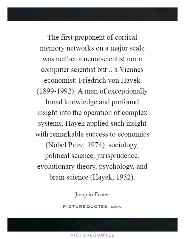 The first proponent of cortical memory networks on a major scale was neither a neuroscientist nor a computer scientist but .. a Viennes economist: Friedrich von Hayek (1899-1992). A man of exceptionally broad knowledge and profound insight into the operation of complex systems, Hayek applied such insight with remarkable success to economics (Nobel Prize, 1974), sociology, political science, jurisprudence, evolutionary theory, psychology, and brain science (Hayek, 1952). Picture Quote #1