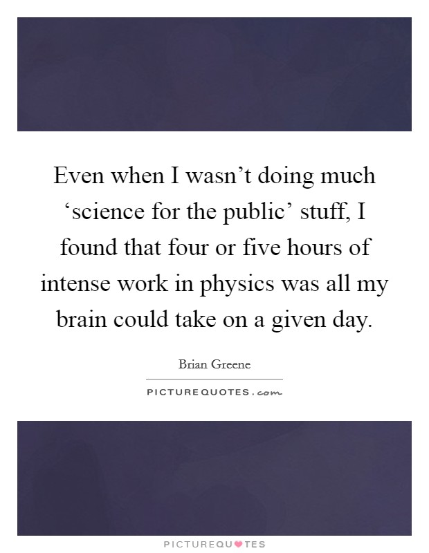 Even when I wasn't doing much ‘science for the public' stuff, I found that four or five hours of intense work in physics was all my brain could take on a given day. Picture Quote #1