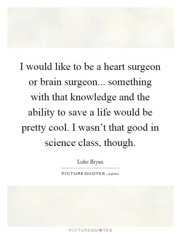 I would like to be a heart surgeon or brain surgeon... something with that knowledge and the ability to save a life would be pretty cool. I wasn't that good in science class, though. Picture Quote #1