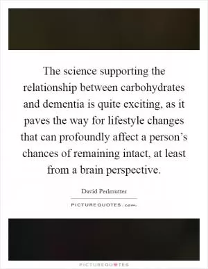 The science supporting the relationship between carbohydrates and dementia is quite exciting, as it paves the way for lifestyle changes that can profoundly affect a person’s chances of remaining intact, at least from a brain perspective Picture Quote #1