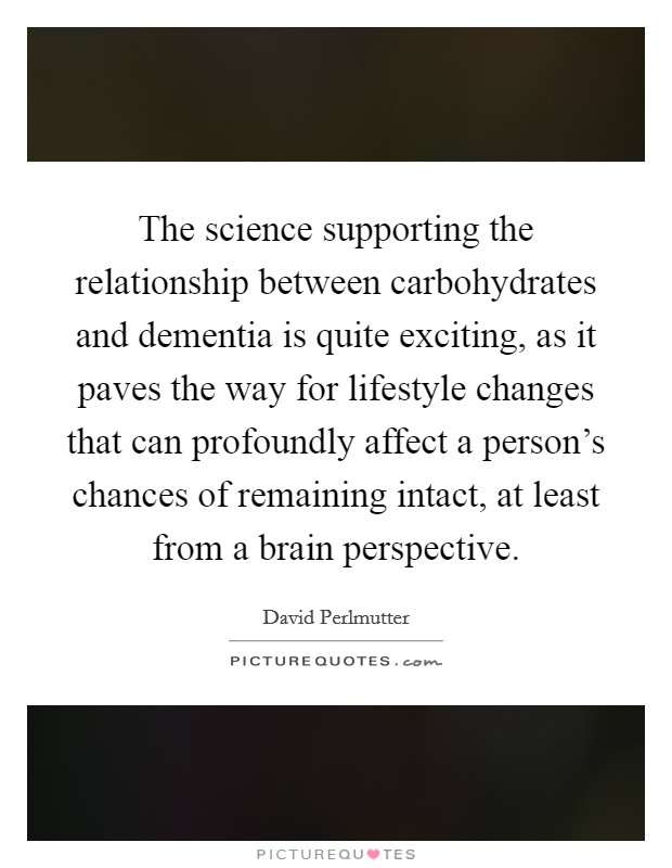 The science supporting the relationship between carbohydrates and dementia is quite exciting, as it paves the way for lifestyle changes that can profoundly affect a person's chances of remaining intact, at least from a brain perspective. Picture Quote #1