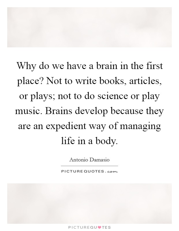 Why do we have a brain in the first place? Not to write books, articles, or plays; not to do science or play music. Brains develop because they are an expedient way of managing life in a body. Picture Quote #1