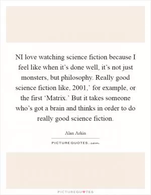 NI love watching science fiction because I feel like when it’s done well, it’s not just monsters, but philosophy. Really good science fiction like,  2001,’ for example, or the first ‘Matrix.’ But it takes someone who’s got a brain and thinks in order to do really good science fiction Picture Quote #1