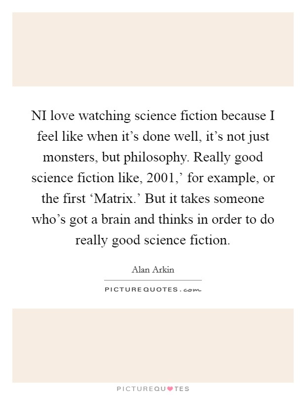 NI love watching science fiction because I feel like when it's done well, it's not just monsters, but philosophy. Really good science fiction like,  2001,' for example, or the first ‘Matrix.' But it takes someone who's got a brain and thinks in order to do really good science fiction. Picture Quote #1