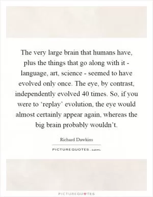 The very large brain that humans have, plus the things that go along with it - language, art, science - seemed to have evolved only once. The eye, by contrast, independently evolved 40 times. So, if you were to ‘replay’ evolution, the eye would almost certainly appear again, whereas the big brain probably wouldn’t Picture Quote #1