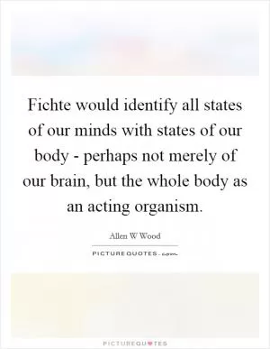 Fichte would identify all states of our minds with states of our body - perhaps not merely of our brain, but the whole body as an acting organism Picture Quote #1