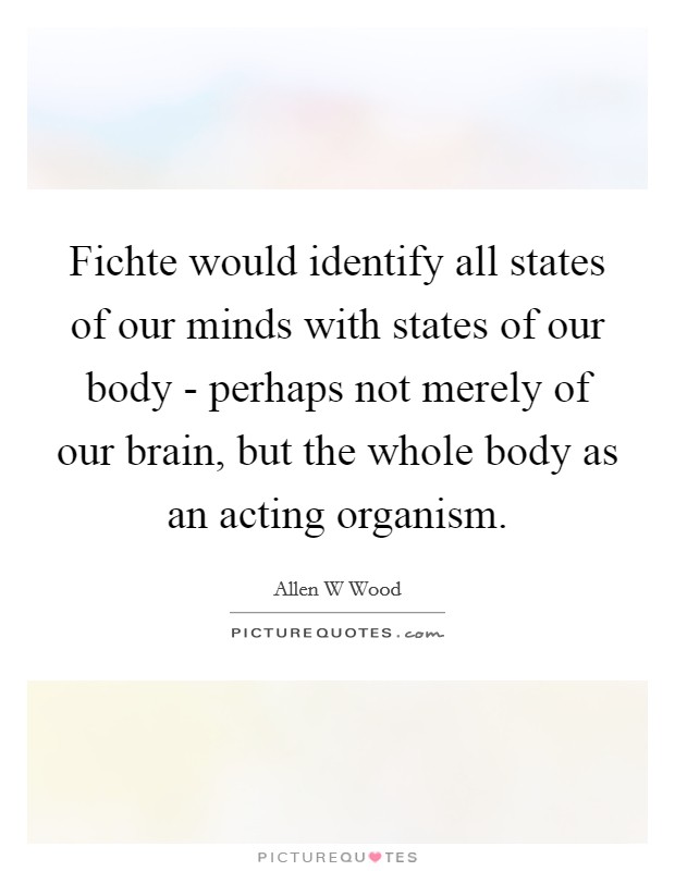 Fichte would identify all states of our minds with states of our body - perhaps not merely of our brain, but the whole body as an acting organism. Picture Quote #1