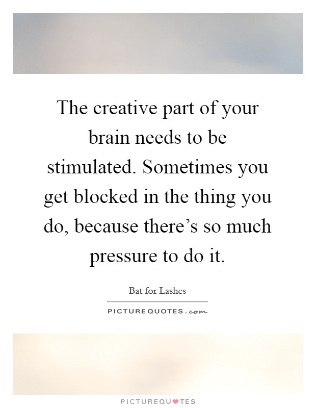 The creative part of your brain needs to be stimulated. Sometimes you get blocked in the thing you do, because there's so much pressure to do it. Picture Quote #1
