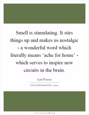 Smell is stimulating. It stirs things up and makes us nostalgic - a wonderful word which literally means ‘ache for home’ - which serves to inspire new circuits in the brain Picture Quote #1