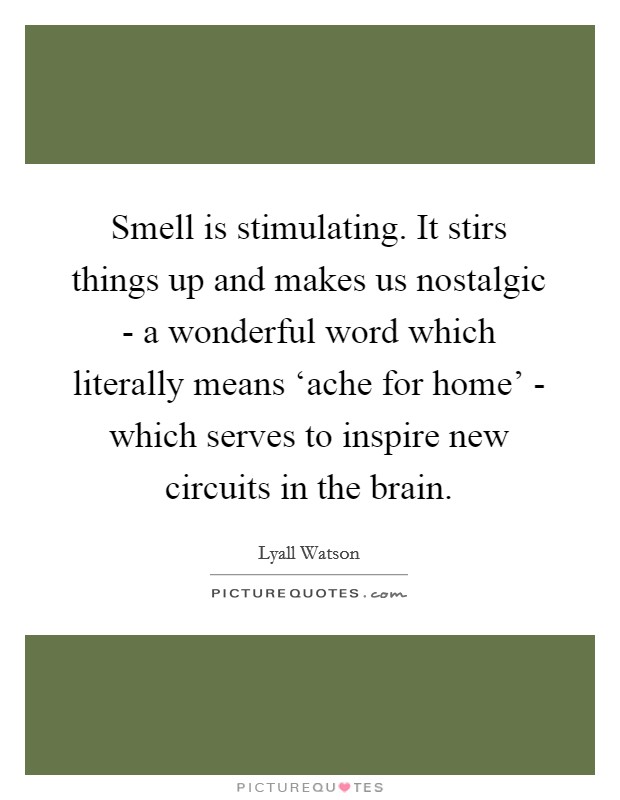 Smell is stimulating. It stirs things up and makes us nostalgic - a wonderful word which literally means ‘ache for home' - which serves to inspire new circuits in the brain. Picture Quote #1