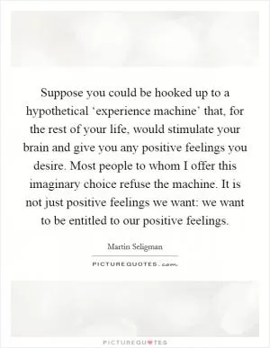 Suppose you could be hooked up to a hypothetical ‘experience machine’ that, for the rest of your life, would stimulate your brain and give you any positive feelings you desire. Most people to whom I offer this imaginary choice refuse the machine. It is not just positive feelings we want: we want to be entitled to our positive feelings Picture Quote #1
