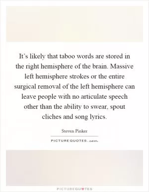 It’s likely that taboo words are stored in the right hemisphere of the brain. Massive left hemisphere strokes or the entire surgical removal of the left hemisphere can leave people with no articulate speech other than the ability to swear, spout cliches and song lyrics Picture Quote #1
