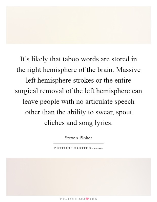It's likely that taboo words are stored in the right hemisphere of the brain. Massive left hemisphere strokes or the entire surgical removal of the left hemisphere can leave people with no articulate speech other than the ability to swear, spout cliches and song lyrics. Picture Quote #1