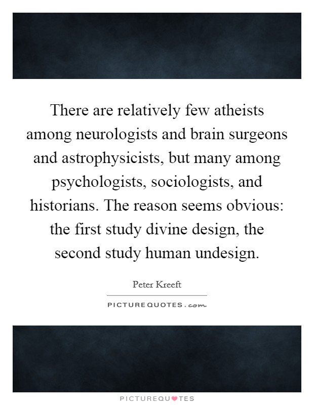 There are relatively few atheists among neurologists and brain surgeons and astrophysicists, but many among psychologists, sociologists, and historians. The reason seems obvious: the first study divine design, the second study human undesign. Picture Quote #1