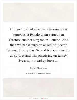 I did get to shadow some amazing brain surgeons, a female brain surgeon in Toronto, another surgeon in London. And then we had a surgeon onset [of Doctor Strange] every day. So and he taught me to do sutures and was practicing on turkey breasts, raw turkey breasts Picture Quote #1