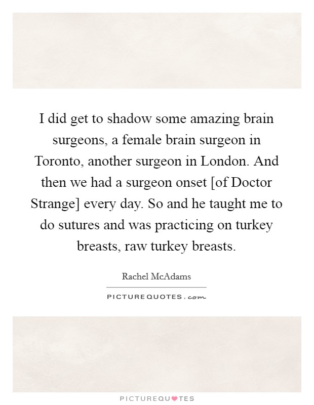 I did get to shadow some amazing brain surgeons, a female brain surgeon in Toronto, another surgeon in London. And then we had a surgeon onset [of Doctor Strange] every day. So and he taught me to do sutures and was practicing on turkey breasts, raw turkey breasts. Picture Quote #1