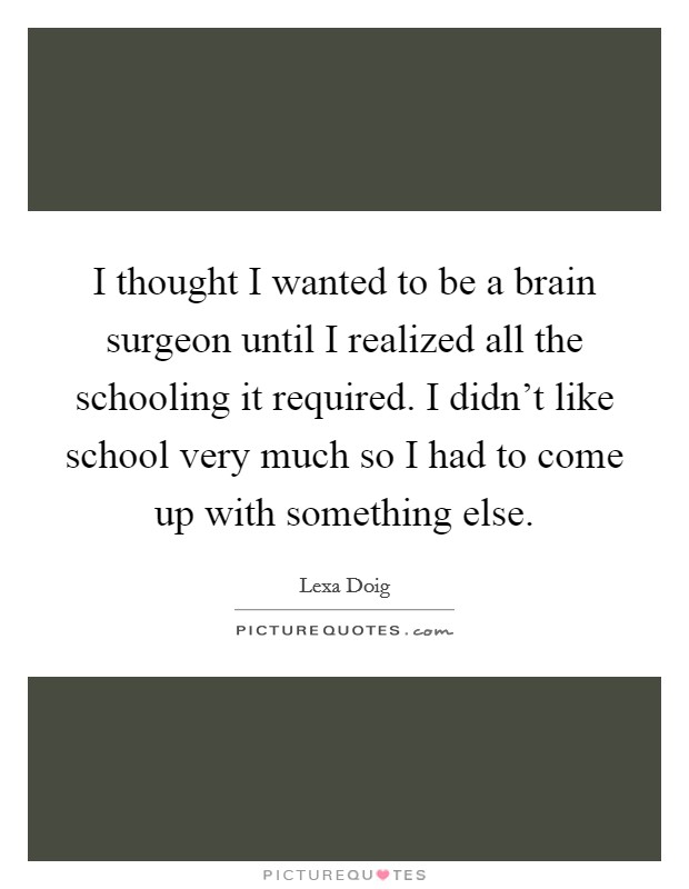 I thought I wanted to be a brain surgeon until I realized all the schooling it required. I didn't like school very much so I had to come up with something else. Picture Quote #1