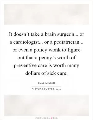 It doesn’t take a brain surgeon... or a cardiologist... or a pediatrician... or even a policy wonk to figure out that a penny’s worth of preventive care is worth many dollars of sick care Picture Quote #1