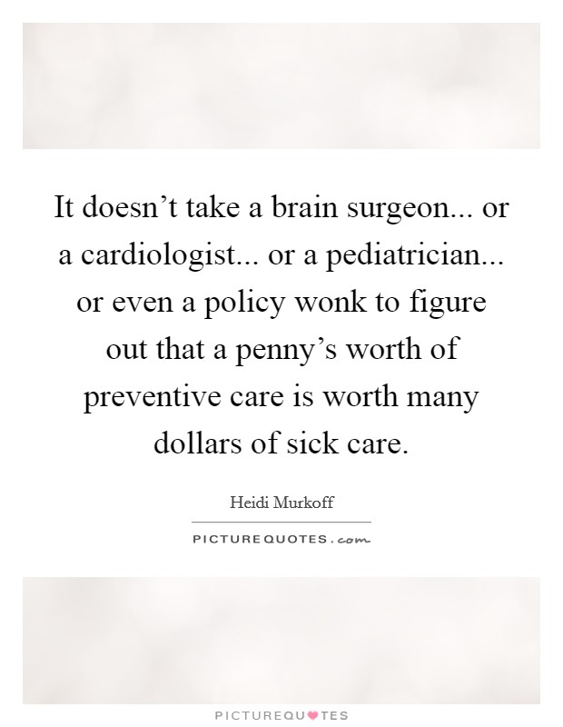 It doesn't take a brain surgeon... or a cardiologist... or a pediatrician... or even a policy wonk to figure out that a penny's worth of preventive care is worth many dollars of sick care. Picture Quote #1