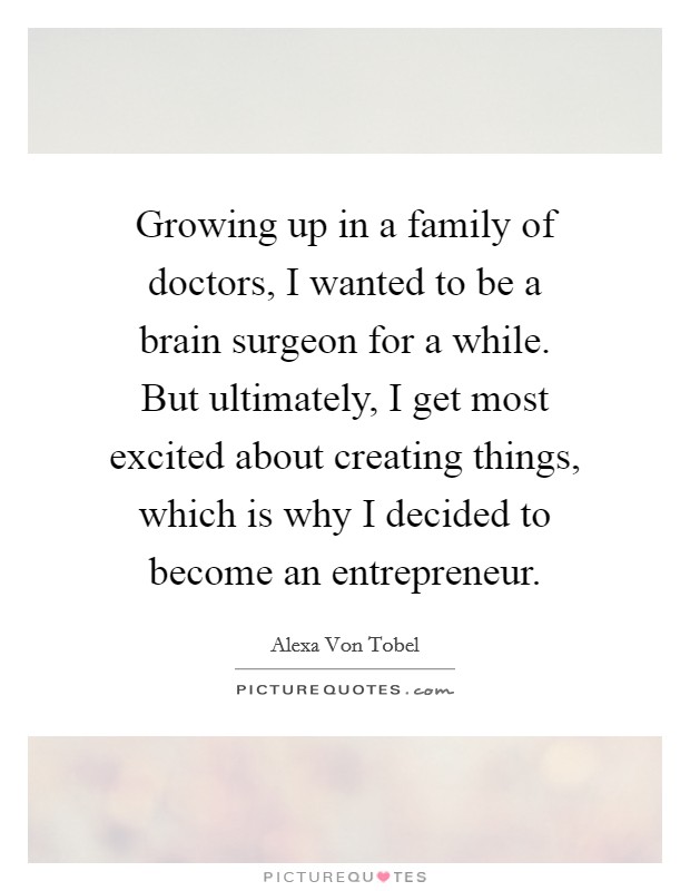 Growing up in a family of doctors, I wanted to be a brain surgeon for a while. But ultimately, I get most excited about creating things, which is why I decided to become an entrepreneur. Picture Quote #1