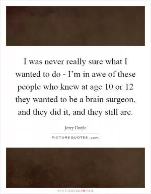 I was never really sure what I wanted to do - I’m in awe of these people who knew at age 10 or 12 they wanted to be a brain surgeon, and they did it, and they still are Picture Quote #1