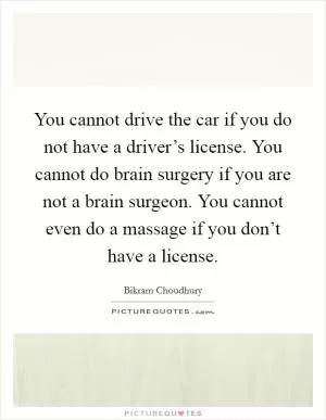 You cannot drive the car if you do not have a driver’s license. You cannot do brain surgery if you are not a brain surgeon. You cannot even do a massage if you don’t have a license Picture Quote #1