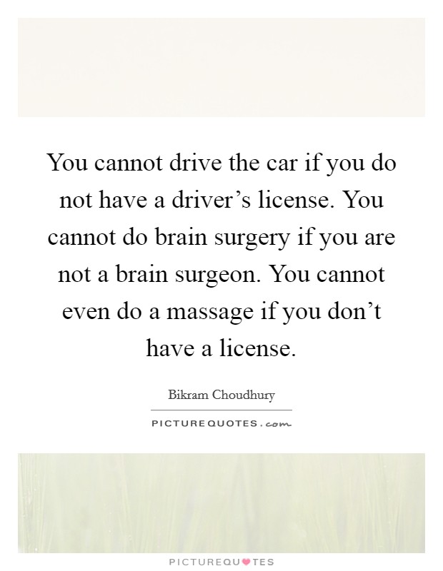 You cannot drive the car if you do not have a driver's license. You cannot do brain surgery if you are not a brain surgeon. You cannot even do a massage if you don't have a license. Picture Quote #1