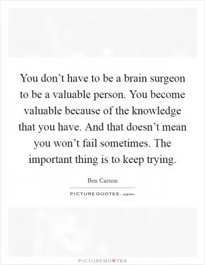 You don’t have to be a brain surgeon to be a valuable person. You become valuable because of the knowledge that you have. And that doesn’t mean you won’t fail sometimes. The important thing is to keep trying Picture Quote #1