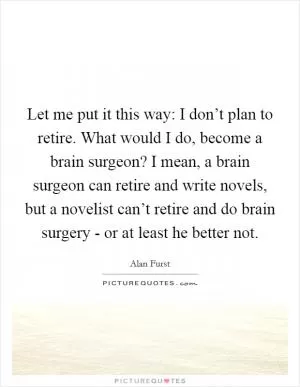 Let me put it this way: I don’t plan to retire. What would I do, become a brain surgeon? I mean, a brain surgeon can retire and write novels, but a novelist can’t retire and do brain surgery - or at least he better not Picture Quote #1