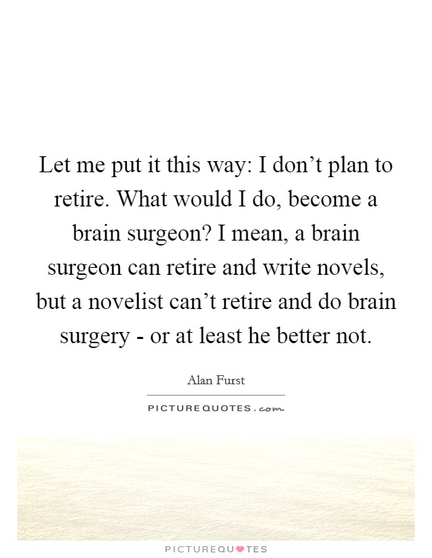 Let me put it this way: I don't plan to retire. What would I do, become a brain surgeon? I mean, a brain surgeon can retire and write novels, but a novelist can't retire and do brain surgery - or at least he better not. Picture Quote #1