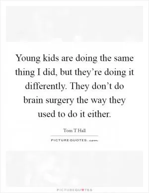 Young kids are doing the same thing I did, but they’re doing it differently. They don’t do brain surgery the way they used to do it either Picture Quote #1