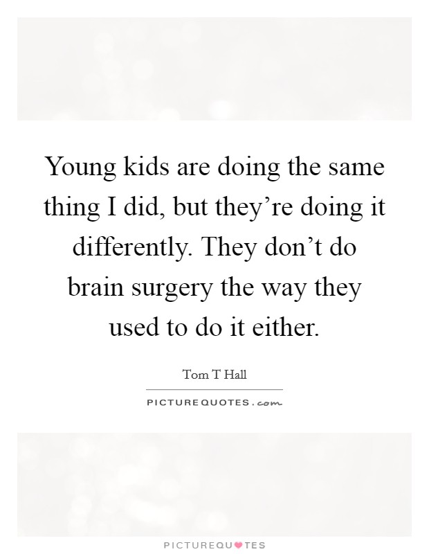 Young kids are doing the same thing I did, but they're doing it differently. They don't do brain surgery the way they used to do it either. Picture Quote #1
