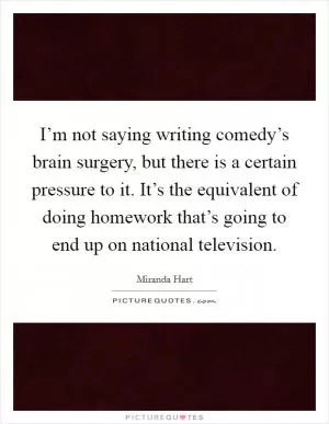I’m not saying writing comedy’s brain surgery, but there is a certain pressure to it. It’s the equivalent of doing homework that’s going to end up on national television Picture Quote #1