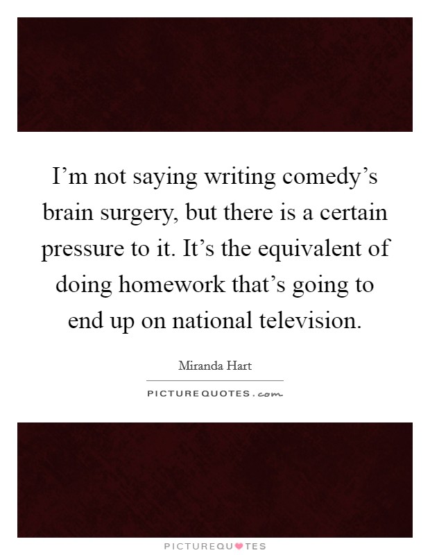 I'm not saying writing comedy's brain surgery, but there is a certain pressure to it. It's the equivalent of doing homework that's going to end up on national television. Picture Quote #1