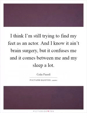 I think I’m still trying to find my feet as an actor. And I know it ain’t brain surgery, but it confuses me and it comes between me and my sleep a lot Picture Quote #1