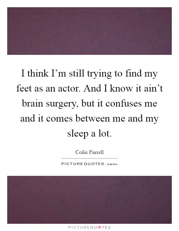 I think I'm still trying to find my feet as an actor. And I know it ain't brain surgery, but it confuses me and it comes between me and my sleep a lot. Picture Quote #1