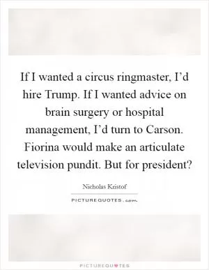 If I wanted a circus ringmaster, I’d hire Trump. If I wanted advice on brain surgery or hospital management, I’d turn to Carson. Fiorina would make an articulate television pundit. But for president? Picture Quote #1