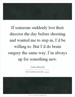 If someone suddenly lost their director the day before shooting and wanted me to step in, I’d be willing to. But I’d do brain surgery the same way. I’m always up for something new Picture Quote #1