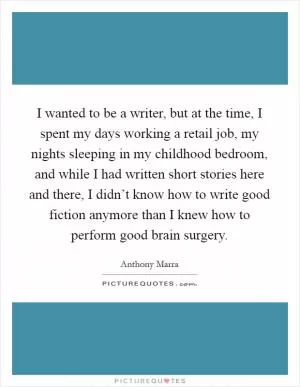 I wanted to be a writer, but at the time, I spent my days working a retail job, my nights sleeping in my childhood bedroom, and while I had written short stories here and there, I didn’t know how to write good fiction anymore than I knew how to perform good brain surgery Picture Quote #1