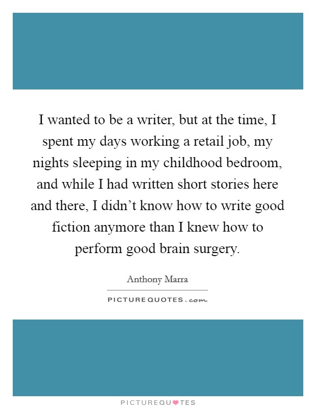 I wanted to be a writer, but at the time, I spent my days working a retail job, my nights sleeping in my childhood bedroom, and while I had written short stories here and there, I didn't know how to write good fiction anymore than I knew how to perform good brain surgery. Picture Quote #1