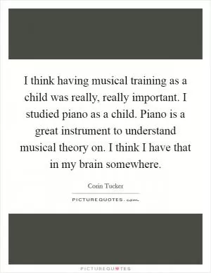 I think having musical training as a child was really, really important. I studied piano as a child. Piano is a great instrument to understand musical theory on. I think I have that in my brain somewhere Picture Quote #1