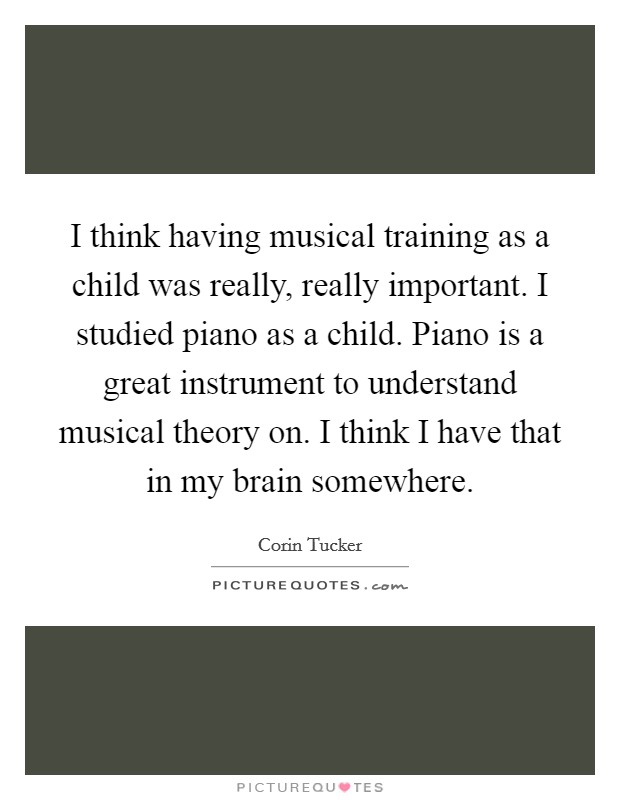 I think having musical training as a child was really, really important. I studied piano as a child. Piano is a great instrument to understand musical theory on. I think I have that in my brain somewhere. Picture Quote #1