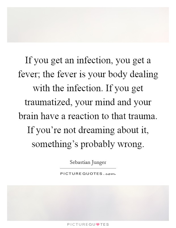 If you get an infection, you get a fever; the fever is your body dealing with the infection. If you get traumatized, your mind and your brain have a reaction to that trauma. If you're not dreaming about it, something's probably wrong. Picture Quote #1