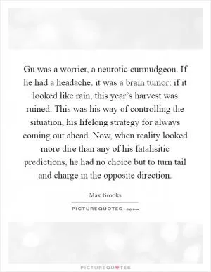 Gu was a worrier, a neurotic curmudgeon. If he had a headache, it was a brain tumor; if it looked like rain, this year’s harvest was ruined. This was his way of controlling the situation, his lifelong strategy for always coming out ahead. Now, when reality looked more dire than any of his fatalisitic predictions, he had no choice but to turn tail and charge in the opposite direction Picture Quote #1