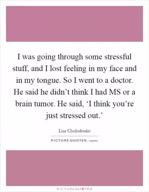 I was going through some stressful stuff, and I lost feeling in my face and in my tongue. So I went to a doctor. He said he didn’t think I had MS or a brain tumor. He said, ‘I think you’re just stressed out.’ Picture Quote #1