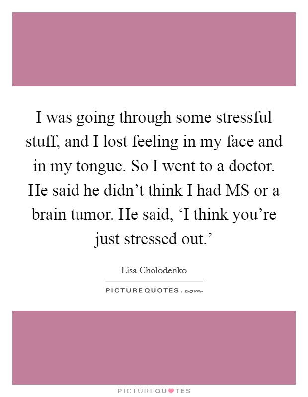 I was going through some stressful stuff, and I lost feeling in my face and in my tongue. So I went to a doctor. He said he didn't think I had MS or a brain tumor. He said, ‘I think you're just stressed out.' Picture Quote #1