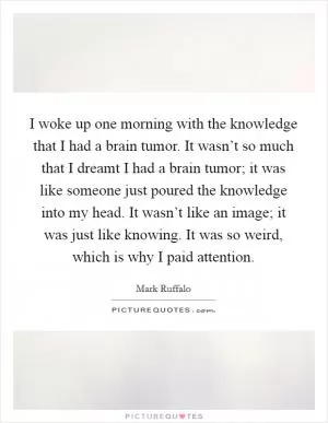I woke up one morning with the knowledge that I had a brain tumor. It wasn’t so much that I dreamt I had a brain tumor; it was like someone just poured the knowledge into my head. It wasn’t like an image; it was just like knowing. It was so weird, which is why I paid attention Picture Quote #1